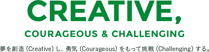 CREATIVE,COURAGEOUS & CHALLENGING　夢を創造（Creative）し、勇気（Courageous）をもって挑戦（Challenging）する。